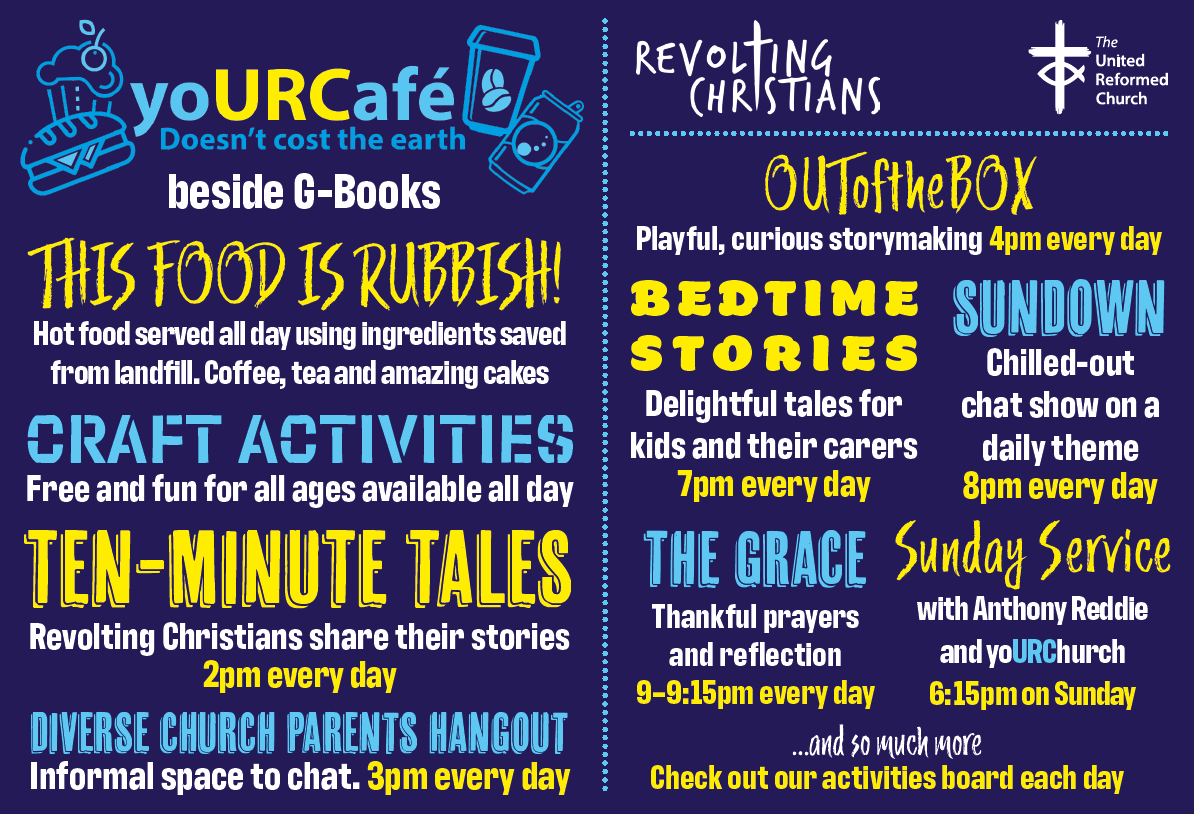 yoURCafe Doesn't cost the Earth beside G-Books This food is rubbish Hot food served all day using ingredients saved from landfill. Coffee, tea and amazing cakes. Craft activities: free and fun for all ages available all day ten-minute tales: revolting Christians share their stories, 2pm every day Diverse Church Parents Hangout: informal space to chat. 3pm every day. OutOfTheBox: Playful, curious storymaking, 4pm every day Bedtime stories: delightul tales for kids and their carers, 7pm every day Sunday@ chilled-out chat show on a daily theme, 8pm every day The Grace: thankful prayers and reflection, 9-9.15pm every day Sunday service with Anthony Reddie and yoURChurch. 6.15pm on Sunday and so much more Check out our activities board each day. Revolting Christians, The United Reformed Church